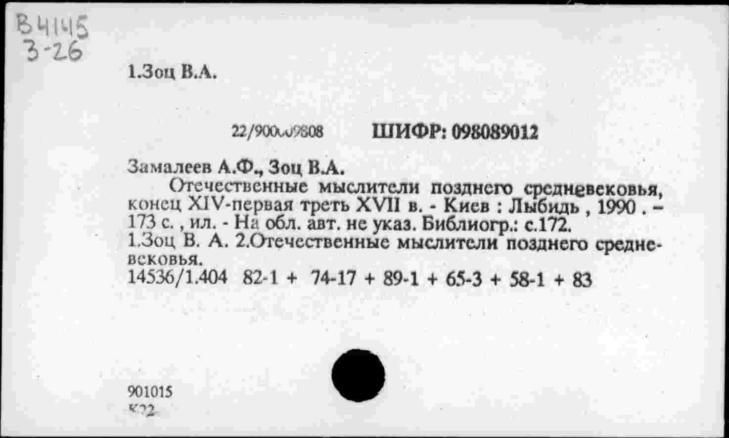 ﻿ЬШч5
Ъ'2-6
1.3оц В.А.
22/900и>9808 ШИФР: 098089012
Замалеев А.Ф., Зоц В.А.
Отечественные мыслители позднего средневековья, конец Х1У-первая треть XVII в. - Киев : Лыбидь , 1990 . -173 с., ил. - На обл. авт. не указ. Библиогр.: с.172.
1.3оц В. А. 2.Огечественные мыслители позднего средневековья.
14536/1.404 82-1 + 74-17 + 89-1 + 65-3 + 58-1 + 83
901015